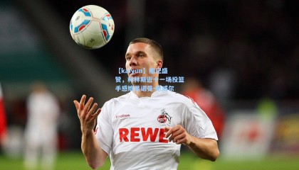 【kaiyun】船记盛赞，科林斯近十一场投篮手感媲美诺曼-鲍威尔