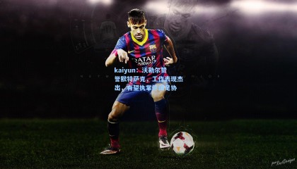 kaiyun：沃勒尔赞誉默特萨克，工作表现杰出，有望执掌德国足协