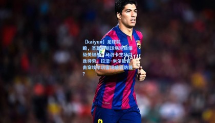 【kaiyun】足球前瞻，圣莫伊斯球场迎战保级关键战，马洛卡主场以逸待劳，拉法·米尔能否击穿埃尔切客场疲软防线？