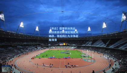 【开云】德甲积分风云，勒沃库森逆转莱比锡赢关键战，落后拜仁九分争冠路漫漫