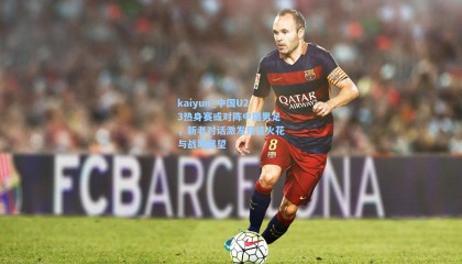 kaiyun_中国U23热身赛或对阵中国男足，新老对话激发竞技火花与战略展望