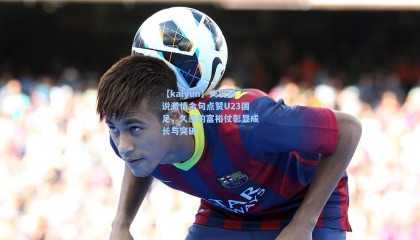 【kaiyun】央视解说激情金句点赞U23国足，久违的富裕仗彰显成长与突破