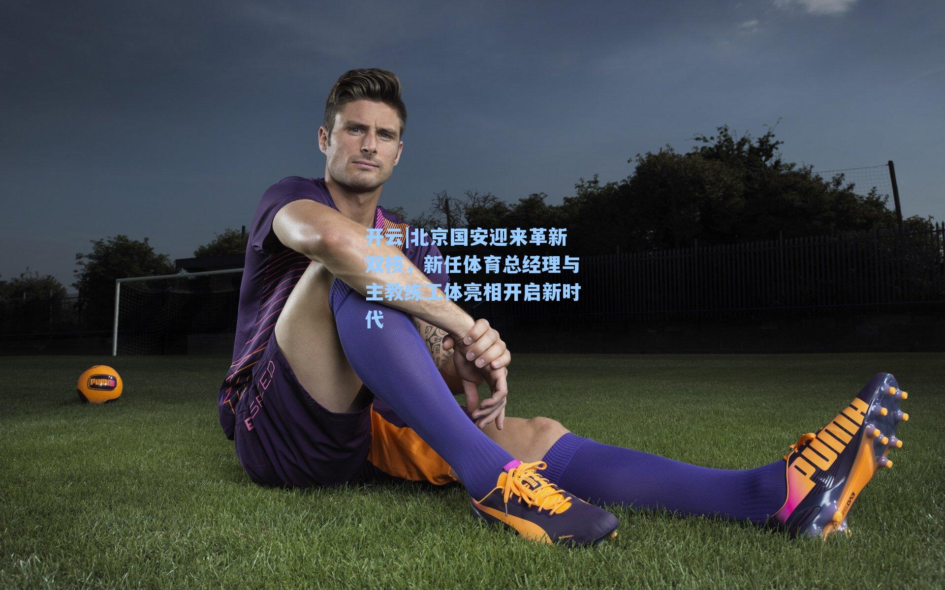 北京国安迎来革新双核，新任体育总经理与主教练工体亮相开启新时代