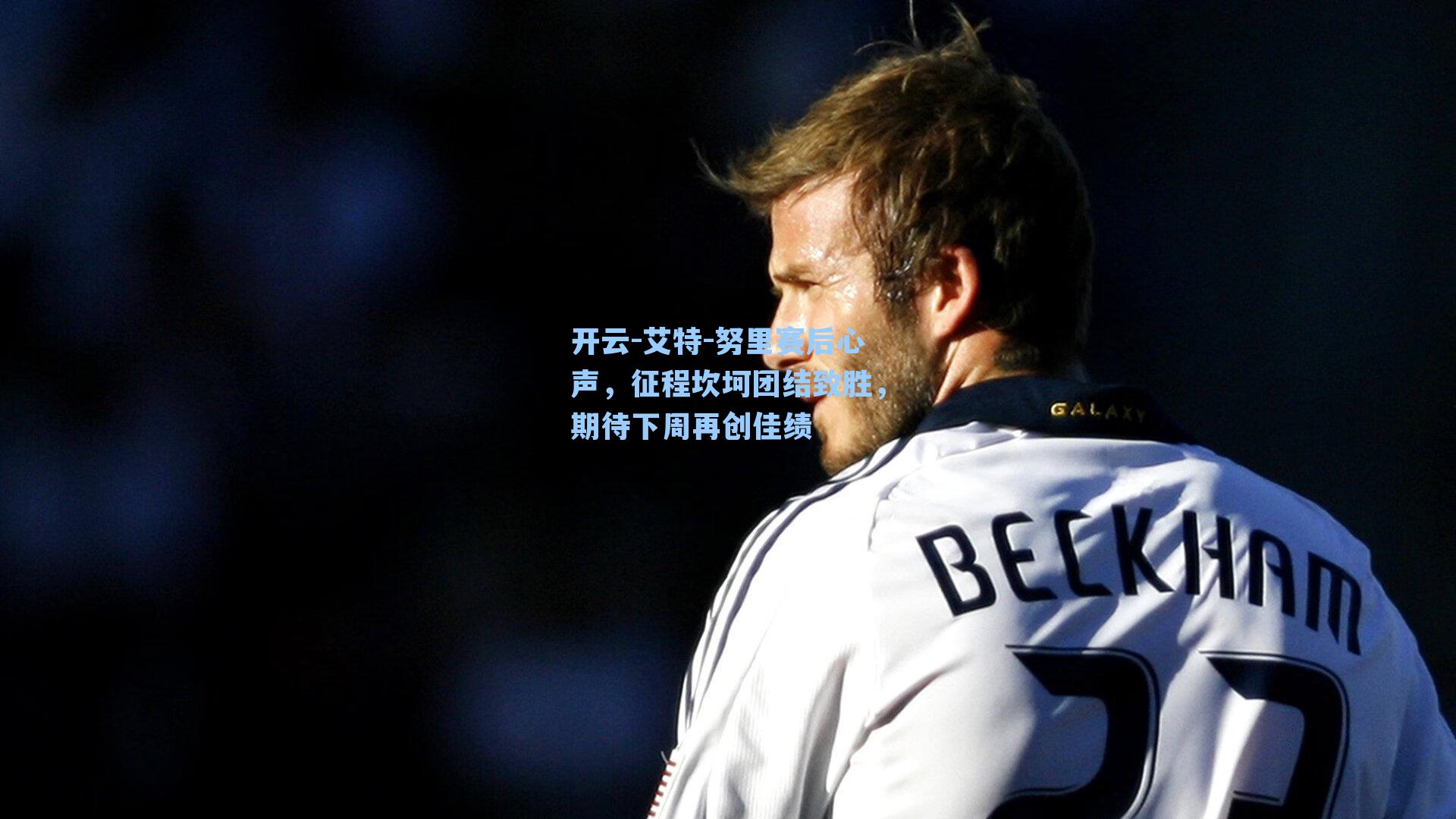 艾特-努里赛后心声,征程坎坷团结致胜,期待下周再创佳绩